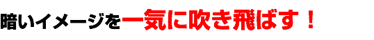 暗いイメージを一気に吹き飛ばす！